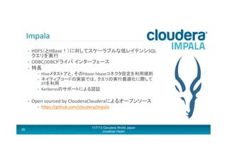 Impala	
  
HDFS（とHBase！）に対してスケーラブルな低レイテンシSQL
クエリを実行	
  
•  ODBC/JDBCドライバ インターフェース	
  
•  特長	
  	
  
• 

• 
• 
• 

• 

Open	
  sourced	
  by	
  ClouderaClouderaによるオープンソース	
  
• 

28

Hiveメタストアと、そのhbase-­‐hbaseコネクタ設定を利用規則	
  
ネイティブコードの実装では、クエリの実行最適化に際して
JITを利用	
  
Kerberosのサポートによる認証	
  

hRps://github.com/cloudera/impala	
  

11/7/13 Cloudera World Japan
Jonathan Hsieh

 