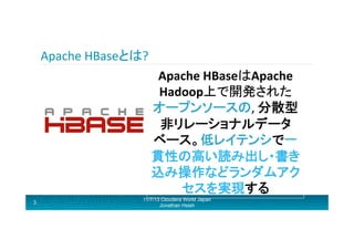 Apache	
  HBaseとは?	
  
Apache	
  HBaseはApache	
  
Hadoop上で開発された
オープンソースの,	
  分散型
非リレーショナルデータ
ベース。低レイテンシで一
貫性の高い読み出し・書き
込み操作などランダムアク
セスを実現する 	
  
3

11/7/13 Cloudera World Japan
Jonathan Hsieh

 