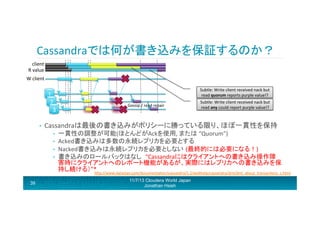 Cassandraでは何が書き込みを保証するのか？	
  
client	
  	
  
R	
  value	
  
W	
  client	
  
Subtle:	
  Write	
  client	
  received	
  nack	
  but	
  
read	
  quorum	
  reports	
  purple	
  value!?	
  

1	
  
2	
  
3	
  
• 

Gossip	
  /	
  read	
  repair	
  

Cassandraは最後の書き込みがポリシーに勝っている限り、ほぼ一貫性を保持	
  
• 
• 
• 
• 

一貫性の調整が可能(ほとんどがAckを使用,	
  または	
  “Quorum”)	
  
Acked書き込みは多数の永続レプリカを必要とする	
  
Nacked書き込みは永続レプリカを必要としない (最終的には必要になる！)	
  
書き込みのロールバックはなし “Cassandraにはクライアントへの書き込み操作障
害時にクライアントへのレポート機能があるが、実際にはレプリカへの書き込みを保
持し続ける）”*	
  
hRp://www.datastax.com/documentaron/cassandra/1.2/webhelp/cassandra/dml/dml_about_transacrons_c.html	
  
	
  

39

Subtle:	
  Write	
  client	
  received	
  nack	
  but	
  
read	
  any	
  could	
  report	
  purple	
  value!?	
  

11/7/13 Cloudera World Japan
Jonathan Hsieh

 