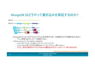 MongoDB	
  はどうやって書き込みを保証するのか?	
  
Parrron!	
  Split	
  brain!	
  

client	
  2	
  

Subtle:	
  Replica	
  with	
  latest	
  logs	
  wins.	
  	
  
Either	
  yellow	
  or	
  orange	
  data	
  is	
  
revoked/lost!	
  

client	
  1	
  

1	
  
2	
  
3	
  
• 

promoted	
  

MongoDB	
  (2.4.8+)	
  はデフォルトでacksを利用するが、永続的なログの書き込みはない	
  
• 

• 

demoted	
  

マシン障害は必ずしもデータ破損ではない	
  

“Write	
  concerns”	
  for	
  higher	
  reliability	
  
• 
• 
• 

Acked	
  のレプリカ:	
  #	
  ack前にリモートノードにレプリカ	
  
Journaledack前にログ先行書き込みバッファ（フラッシュ間に100ms）	
  
ただし、強力な設定のイベントではAcked書き込みはフェールオーバー時に失われる*	
  
*	
  hRp://docs.mongodb.org/manual/core/replica-­‐set-­‐rollbacks/	
  

41

11/7/13 Cloudera World Japan
Jonathan Hsieh

 