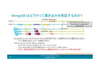 MongoDB	
  はどうやって書き込みを保証するのか?	
  
Parrron!	
  Split	
  brain!	
  

client	
  2	
  

Subtle:	
  Replica	
  with	
  latest	
  logs	
  wins.	
  	
  
Either	
  yellow	
  or	
  orange	
  data	
  is	
  
revoked/lost!	
  

client	
  1	
  

1	
  
2	
  
3	
  
• 

promoted	
  

MongoDB	
  (2.4.8+)	
  はデフォルトでacksを利用するが、永続的なログの書き込みはない	
  
• 

• 

demoted	
  

マシン障害は必ずしもデータ破損ではない	
  

“Write	
  concerns”	
  for	
  higher	
  reliability	
  
• 
• 
• 

Acked	
  のレプリカ:	
  #	
  ack前にリモートノードにレプリカ	
  
Journaledack前にログ先行書き込みバッファ（フラッシュ間に100ms）	
  
ただし、強力な設定のイベントではAcked書き込みはフェールオーバー時に失われる*	
  
*	
  hRp://docs.mongodb.org/manual/core/replica-­‐set-­‐rollbacks/	
  

43

11/7/13 Cloudera World Japan
Jonathan Hsieh

 