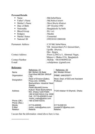 PersonalDetails
 Name : Md.SohelRana
 Father’s Name : Md.Robiul Islam
 Mother’s Name : Most.Shuily Khatun
 Date of Birth : 20th October1992
 Nationality : Bangladeshi by birth
 Blood Group : B (+ve)
 Religion : Muslim
 Marital Status : Unmarried
 National ID :19921018112000100
Permanent Address : C/O Md. Sohel Rana,
Vill: Gossainbari,P.O: Gossainbari,
Upzilla: Dhunut,
Dist.: Bogra.
Contact Address :Floor-2,250/2-c/1, Ahmmed Nagar,
Mirpur-1, Dhaka-1216, Bangladesh
Contact Number : Mobile: +88-01964992126
E-mail : sohelprimeu @gmail.com
Reference
Reference: 01 Reference: 02
Name : Md. Mohsin Ali Belal Md. Mostak Ahmed
Organization :
East West MEDIA GROUP
LTD.
PRIME UNIVERSITY
Designation :
Head of Division (Sales),
Press Unit, EWMGL
Head, Dept. of EEE and Assistant
Professor
Address :
Bashundhara industrial Head
Quarter
Plot#3,Block#G,Umme
Kulsum Road Bashundhara
R/A, Dhaka-1229 PABX :
+88 02 8401024-8, Ext: 6598
Cell : 01716-426095 E-mail
:mohin_mabs@yahoo.com
712/6 Adabar-10 Shymoli, Dhaka
Phone (Off.) : +88 02 8401024-8,
Phone (Res.) :
Mobile : 01716-426095 01718-598103
E-Mail : mohin_mabs@yahoo.com mostak321@yahoo.com
Relation : Relative Relative
I assure that the information stated above here is true.
------------------------
 