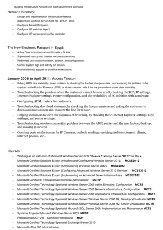 Building infrastructure networks for each government agencies.
Helwan University:
- Design and Implementation infrastructure Networ.
- deployment windows server 2008 R2 , DHCP , DNS.
- Configure firewall (fortigate)
- Configure HP switches layer3
- Configure HP access point as the controller
The New Electronic Passport In Egypt:
- Active Directory Infrastructure 4 forests – 64 site.
- Supervised backup and disaster recovery operations.
- Performed user account creation, deletion, and configuration.
- Monitor system logs and activity on servers.
- Provide desktop support for all office workstations
January 2008 to April 2011: Access Telecom
- Solving ADSL line instability / down problem, by checking the line last change update , and assigning the problem to be
checked at the Point of Presence (POP) or at the customer side if the line parameters shows clear instability.
- Troubleshooting the problem when the customer cannot browse at all, checking the TCP/IP settings,
Internet Explorer settings, router configuration, and the probability of PC infection with a malware.
- Configuring ADSL routers for customers.
- Troubleshooting download slowness, by checking the line parameters and asking the customer to
download multisession and monitor the line for 1 hour.
- Helping customers to solve the slowness of browsing, by checking their Internet Explorer settings, DNS
settings, and router settings.
- Troubleshooting wireless connection problem between the ADSL router and the user laptop/desktop,
and making it secured.
- Opening ports on the router for IP Cameras, outlook sending/receiving problems, torrent clients,
internet phones, etc...
Courses :
- Working as an instructor of Microsoft Windows Server 2012 “Resala Training Center "RTC" for Giza.
- Microsoft Certified Solutions Expert (Installing and Configuring Windows Server 2012) MCSE2012
- Microsoft Certified Solutions Expert (Administering Windows Server 2012) MCSE2012
- Microsoft Certified Solutions Expert (Configuring Advanced Windows Server 2012 Services) MCSE2012
- Microsoft Certified Solutions Expert (Implementing an Advanced Server Infrastructure) MCSE2012
- Microsoft Certified IT Professional Enterprise Administrator MCITP
- Microsoft Certified Technology Specialist Windows Server 2008 Active Directory, Configuration MCTS
- Microsoft Certified Technology Specialist Windows Server 2008 Network Infrastructure, Configuration MCTS
- Microsoft Certified Technology Specialist Windows Server 2008 Applications Infrastructure, Configuration MCTS
- Microsoft Certified Technology Specialist Windows Server Windows Server 2008 R2, Desktop VirtualizationMCTS
- Microsoft Certified Technology Specialist Windows Server Windows Server 2008 R2, Server Virtualization MCTS
- Microsoft Certified Technology Specialist Microsoft SQL Server 2008, Implementation and Maintenance MCTS
- Systems Engineer Microsoft Windows Server 2003 MCSE
- Professional MCP 2.0 -- Certified Professional MCP
- Microsoft Certified Technology Specialist Exchange Server 2010
- Microsoft office 365 administration
 