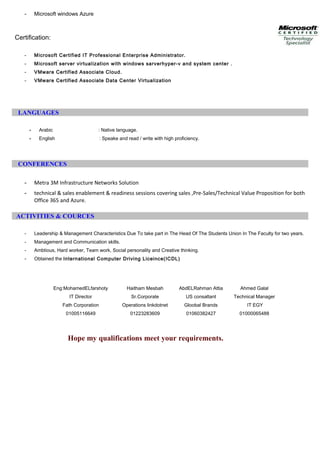 - Microsoft windows Azure
Certification:
- Microsoft Certified IT Professional Enterprise Administrator.
- Microsoft server virtualization with windows sarverhyper-v and system center .
- VMware Certified Associate Cloud.
- VMware Certified Associate Data Center Virtualization
LANGUAGES
- Arabic : Native language.
- English : Speake and read / write with high proficiency.
CONFERENCES
- Metra 3M Infrastructure Networks Solution
- technical & sales enablement & readiness sessions covering sales ,Pre-Sales/Technical Value Proposition for both
Office 365 and Azure.
ACTIVITIES & COURCES
- Leadership & Management Characteristics Due To take part in The Head Of The Students Union In The Faculty for two years.
- Management and Communication skills.
- Ambtious, Hard worker, Team work, Social personality and Creative thinking.
- Obtained the International Computer Driving Liceince(ICDL)
Eng:MohamedELfarshoty Haitham Mesbah AbdELRahman Attia Ahmed Galal
IT Director
Fath Corporation
Sr.Corporate
Operations linkdotnet
US consaltant
Gloobal Brands
Technical Manager
IT EGY
01005116649 01223283609 01060382427 01000065488
Hope my qualifications meet your requirements.
 