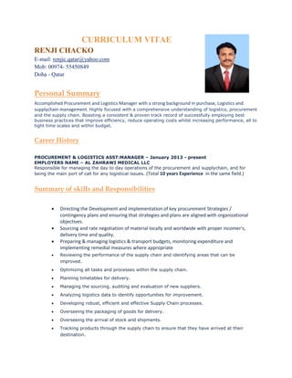 CURRICULUM VITAE
RENJI CHACKO
E-mail: renjic.qatar@yahoo.com
Mob: 00974- 55450849
Doha - Qatar
Personal Summary
Accomplished Procurement and Logistics Manager with a strong background in purchase, Logistics and
supplychain management. Highly focused with a comprehensive understanding of logistics, procurement
and the supply chain. Boasting a consistent & proven track record of successfully employing best
business practices that improve efficiency, reduce operating costs whilst increasing performance, all to
tight time scales and within budget.
Career History
PROCUREMENT & LOGISTICS ASST:MANAGER – January 2013 - present
EMPLOYERS NAME – AL ZAHRAWI MEDICAL LLC
Responsible for managing the day to day operations of the procurement and supplychain, and for
being the main port of call for any logistical issues. (Total 10 years Experience in the same field.)
Summary of skills and Responsibilities
 Directing the Development and implementation of key procurement Strategies /
contingency plans and ensuring that strategies and plans are aligned with organizational
objectives.
 Sourcing and rate negotiation of material locally and worldwide with proper incomer's,
delivery time and quality.
 Preparing & managing logistics & transport budgets, monitoring expenditure and
implementing remedial measures where appropriate
 Reviewing the performance of the supply chain and identifying areas that can be
improved.
 Optimizing all tasks and processes within the supply chain.
 Planning timetables for delivery.
 Managing the sourcing, auditing and evaluation of new suppliers.
 Analyzing logistics data to identify opportunities for improvement.
 Developing robust, efficient and effective Supply Chain processes.
 Overseeing the packaging of goods for delivery.
 Overseeing the arrival of stock and shipments.
 Tracking products through the supply chain to ensure that they have arrived at their
destination.
 
