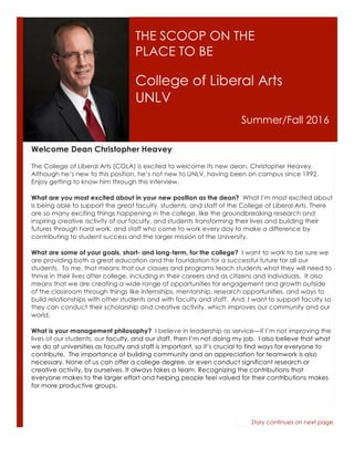 THE SCOOP ON THE
PLACE TO BE
College of Liberal Arts
UNLV
Summer/Fall 2016
Welcome Dean Christopher Heavey
The College of Liberal Arts (COLA) is excited to welcome its new dean, Christopher Heavey.
Although he’s new to this position, he’s not new to UNLV, having been on campus since 1992.
Enjoy getting to know him through this interview.
What are you most excited about in your new position as the dean? What I’m most excited about
is being able to support the great faculty, students, and staff of the College of Liberal Arts. There
are so many exciting things happening in the college, like the groundbreaking research and
inspiring creative activity of our faculty, and students transforming their lives and building their
futures through hard work, and staff who come to work every day to make a difference by
contributing to student success and the larger mission of the University.
What are some of your goals, short- and long-term, for the college? I want to work to be sure we
are providing both a great education and the foundation for a successful future for all our
students. To me, that means that our classes and programs teach students what they will need to
thrive in their lives after college, including in their careers and as citizens and individuals. It also
means that we are creating a wide range of opportunities for engagement and growth outside
of the classroom through things like internships, mentorship, research opportunities, and ways to
build relationships with other students and with faculty and staff. And, I want to support faculty so
they can conduct their scholarship and creative activity, which improves our community and our
world.
What is your management philosophy? I believe in leadership as service—if I’m not improving the
lives of our students, our faculty, and our staff, then I’m not doing my job. I also believe that what
we do at universities as faculty and staff is important, so it’s crucial to find ways for everyone to
contribute. The importance of building community and an appreciation for teamwork is also
necessary. None of us can offer a college degree, or even conduct significant research or
creative activity, by ourselves. It always takes a team. Recognizing the contributions that
everyone makes to the larger effort and helping people feel valued for their contributions makes
for more productive groups.
Story continues on next page
 