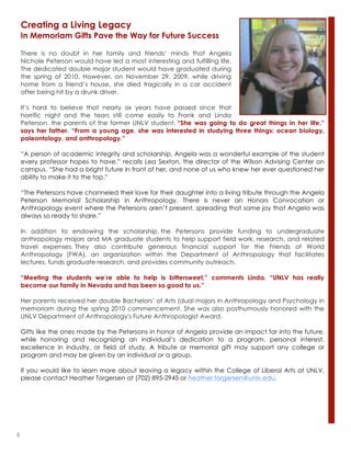 5
There is no doubt in her family and friends’ minds that Angela
Nichole Peterson would have led a most interesting and fulfilling life.
The dedicated double major student would have graduated during
the spring of 2010. However, on November 29, 2009, while driving
home from a friend’s house, she died tragically in a car accident
after being hit by a drunk driver.
It’s hard to believe that nearly six years have passed since that
horrific night and the tears still come easily to Frank and Linda
Peterson, the parents of the former UNLV student. “She was going to do great things in her life,”
says her father. “From a young age, she was interested in studying three things: ocean biology,
paleontology, and anthropology.”
“A person of academic integrity and scholarship, Angela was a wonderful example of the student
every professor hopes to have,” recalls Lea Sexton, the director of the Wilson Advising Center on
campus. “She had a bright future in front of her, and none of us who knew her ever questioned her
ability to make it to the top.”
“The Petersons have channeled their love for their daughter into a living tribute through the Angela
Peterson Memorial Scholarship in Anthropology. There is never an Honors Convocation or
Anthropology event where the Petersons aren’t present, spreading that same joy that Angela was
always so ready to share.”
In addition to endowing the scholarship, the Petersons provide funding to undergraduate
anthropology majors and MA graduate students to help support field work, research, and related
travel expenses. They also contribute generous financial support for the Friends of World
Anthropology (FWA), an organization within the Department of Anthropology that facilitates
lectures, funds graduate research, and provides community outreach.
“Meeting the students we’re able to help is bittersweet,” comments Linda. “UNLV has really
become our family in Nevada and has been so good to us.”
Her parents received her double Bachelors’ of Arts (dual majors in Anthropology and Psychology in
memoriam during the spring 2010 commencement. She was also posthumously honored with the
UNLV Department of Anthropology's Future Anthropologist Award.
Gifts like the ones made by the Petersons in honor of Angela provide an impact far into the future,
while honoring and recognizing an individual’s dedication to a program, personal interest,
excellence in industry, or field of study. A tribute or memorial gift may support any college or
program and may be given by an individual or a group.
If you would like to learn more about leaving a legacy within the College of Liberal Arts at UNLV,
please contact Heather Torgersen at (702) 895-2945 or heather.torgersen@unlv.edu.
Creating a Living Legacy
In Memoriam Gifts Pave the Way for Future Success
 