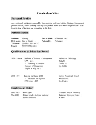 Curriculum Vitae
Personal Profile
Am a motivated, dedicated, responsible, hard-working, and team building Business Management
graduate student, who is currently seeking for a position which will utilise the professional skills
from the time of learning and researching in this field.
Personal Details
Surname: Cheong Date of Birth: 07 October 1992
First name: Hao Io (Karin) Nationality: Portuguese
Telephone (Mobile): 0831808213
E-mail: X00091681@ittd.ie
Qualifications & Education Record
2011 - Present Bachelor of Business – Management Institute of Technology
GPA – 2.56 Tallaght
- Expecting to complete Dublin 24
Honours of Management Co. Dublin
Degree in May 2015
2006 - 2011 Leaving Certificate 2011 Carlow Vocational School
- 3 honours and 3 passes Green Road
CAO points - 245 Co. Carlow
Employment History
May 2010 - Sales Agent Sam McCauley’s Pharmacy
May 2010 Duties include stocking, customer Fairgreen Shopping Centre
Service and cash Carlow
 
