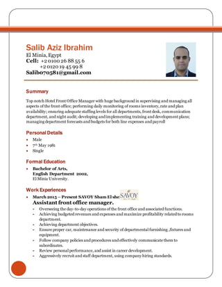 Salib Aziz Ibrahim
El Minia, Egypt
Cell: +2 0100 26 88 55 6
+2 0120 19 45 99 8
Salib070581@gmail.com
Summary
Top notch Hotel Front Office Manager with huge background in supervising and managing all
aspects of the front office; performing daily monitoring of rooms inventory, rate and plan
availability; ensuring adequate staffing levels for all departments, front desk, communication
department, and night audit; developing and implementing training and development plans;
managing department forecasts and budgets for both line expenses and payroll
Personal Details
 Male
 7th May 1981
 Single
Formal Education
 Bachelor of Arts,
English Department 2002,
El Minia University.
Work Experiences
 March 2015 – Present SAVOY Sham El sheikh
Assistant front office manager.
- Overseeing the day-to-day operations of the front office and associated functions.
- Achieving budgeted revenues and expenses and maximize profitability related to rooms
department.
- Achieving department objectives.
- Ensure proper car, maintenance and security of departmental furnishing ,fixtures and
equipment.
- Follow company policies and procedures and effectively communicate them to
subordinates.
- Review personal performance, and assist in career development.
- Aggressively recruit and staff department, using company hiring standards.
 