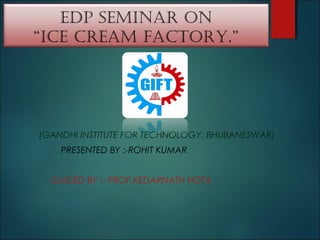 EDP SEMINAR ON
“ICE CREAM FACTORY.”
(GANDHI INSTITUTE FOR TECHNOLOGY, BHUBANESWAR)
PRESENTED BY :-ROHIT KUMAR
GUIDED BY :- PROF.KEDARNATH HOTA
 