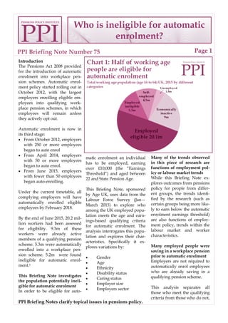 PPI Briefing Note Number 75
Who is ineligible for automatic
enrolment?
Page 1
PPI Briefing Notes clarify topical issues in pensions policy.
Introduction
The Pensions Act 2008 provided
for the introduction of automatic
enrolment into workplace pen-
sion schemes. Automatic enrol-
ment policy started rolling out in
October 2012, with the largest
employers enrolling eligible em-
ployees into qualifying work-
place pension schemes, in which
employees will remain unless
they actively opt out.
Automatic enrolment is now in
its third stage:
· From October 2012, employers
with 250 or more employees
began to auto enrol
· From April 2014, employers
with 50 or more employees
began to auto enrol.
· From June 2015, employers
with fewer than 50 employees
began auto-enrolling.
Under the current timetable, all
complying employers will have
automatically enrolled eligible
employees by February 2018.
By the end of June 2015, 20.2 mil-
lion workers had been assessed
for eligibility. 9.3m of these
workers were already active
members of a qualifying pension
scheme. 5.3m were automatically
enrolled into a workplace pen-
sion scheme. 5.2m were found
ineligible for automatic enrol-
ment.1
This Briefing Note investigates
the population potentially ineli-
gible for automatic enrolment
In order to be eligible for auto-
matic enrolment an individual
has to be employed, earning
over £10,000 (the “Earnings
Threshold”) and aged between
22 and State Pension Age.
This Briefing Note, sponsored
by Age UK, uses data from the
Labour Force Survey (Jan—
March 2015) to explore who
among the UK employed popu-
lation meets the age and earn-
ings-based qualifying criteria
for automatic enrolment. The
analysis interrogates this popu-
lation and explores their char-
acteristics. Specifically it ex-
plores variations by:
· Gender
· Age
· Ethnicity
· Disability status
· Caring status
· Employer size
· Employers sector
Many of the trends observed
in this piece of research are
functions of employment pol-
icy or labour market trends
While this Briefing Note ex-
plores outcomes from pensions
policy for people from differ-
ent groups, the trends identi-
fied by the research (such as
certain groups being more like-
ly to earn below the automatic
enrolment earnings threshold)
are also functions of employ-
ment policy, trends within the
labour market and worker
characteristics.
Many employed people were
saving in a workplace pension
prior to automatic enrolment
Employers are not required to
automatically enrol employees
who are already saving in a
qualifying pension scheme.
This analysis separates all
those who meet the qualifying
criteria from those who do not,
PPI
PENSIONS POLICY INSTITUTE
 