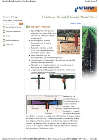 Español | CMT Login Press Releases Downloads Contact Us About Us News
Home page >Downloads
Business Divisions
Irrigation Products
Crops
Global Presence
About Us
Search Again
Fertilizer Injector
Operated by the water pressure
existing in the system. There is no
need for any additional external
energy source.
No moving parts, minimal
depreciation and almost no
malfunction.
Suitable for injecting up to 2
m3/h., which allows centralized
fertilization of large areas.
Easily assembled onto any
existing system; fast and simple operation.
Manufactured from high quality materials that withstand all
permitted fertilizers and acids.
Adaptable to all irrigation systems and to a wide range of
agricultural and industrial applications.
Low price compared to equipment with similar performance
currently available on the market.
Operates on the
principle of vacuum
suction created by an
advanced Venturi
complex. This
implements the latest
knowhow in hydraulic
technology and allows
the injectors to operate at small pressure differentials. A vacuum created
as the water flows through a converging passage that gradually widens
(see diagram). Injectors operate when there is a pressure differential
between the water entering the injectors and the water and fertilizer
leaving to the irrigation system. This pressure differential is between 7-
75% according to the injector model.
Σελίδα 1 από 2Netafim Drip Irrigation - Fertilizer Injector
06/12/10mhtml:file://Z:Copy of YIANNISPROSPEKTOYSL.S ProspectusΑΝΤΛΙΑ ΛΙΠΑΝΣΕ Σ VENTURI....
 