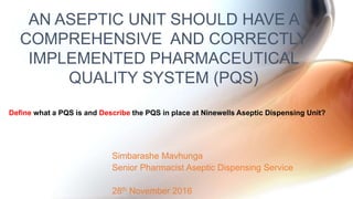 Simbarashe Mavhunga
Senior Pharmacist Aseptic Dispensing Service
28th November 2016
AN ASEPTIC UNIT SHOULD HAVE A
COMPREHENSIVE AND CORRECTLY
IMPLEMENTED PHARMACEUTICAL
QUALITY SYSTEM (PQS)
Define what a PQS is and Describe the PQS in place at Ninewells Aseptic Dispensing Unit?
 