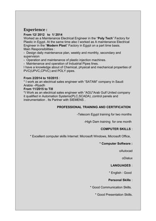 Experience :
From 12/ 2012 to 1/ 2014
Worked as a Maintenance Electrical Engineer in the “Poly Tech” Factory for
Plastic in Egypt. At the same time also I worked as A maintenance Electrical
Engineer in the “Modern Plast” Factory in Egypt on a part time basis.
Main Responsibilities :
- Design daily maintenance plan, weekly and monthly, secondary and
supervision
- Operation and maintenance of plastic injection machines.
- Maintenance and operation of Industrial Pipes lines.
I have a knowledge about of Chemical, physical and mechanical properties of
PVC(UPVC,CPVC) and POLY pipes.
From 2/2014 to 10/2015 :
* I work as an electrical sales engineer with “SATAM” company in Saudi
Arabia –Riyadh
From 11/2015 to Till
*I Work as an electrical sales engineer with “AGU”Arab Gulf United company
it qualified in Automation Systems(PLC,SCADA) ,control panels and
instrumentation . Its Partner with SIEMENS .
PROFESSIONAL TRAINING AND CERTIFICATION
-Telecom Egypt training for two months
-High Dam training for one month
COMPUTER SKILLS :
* Excellent computer skills Internet: Microsoft Windows, Microsoft Office,
* Computer Software :
oAutocad
oDialux
LANGUAGES :
* English : Good
Personal Skills :
* Good Communication Skills.
* Good Presentation Skills.
 