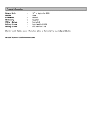 Date of Birth : 10th
of September 1981
Gender : Male
Civil Status : Married
Nationality : Egyptian
Military Status : Exempted
Driving License : Egypt Valid till 2018
Driving License : UAE Valid till 2019
I hereby certify that the above information is true to the best of my knowledge and belief.
Personal Reference: Available upon request.
Personal Information:
 
