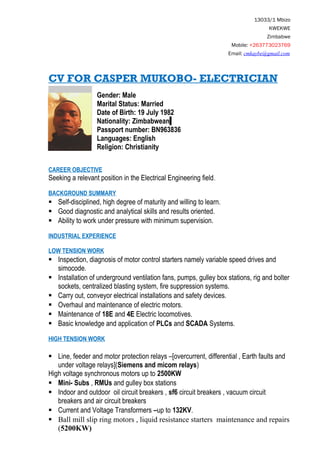 13033/1 Mbizo
KWEKWE
Zimbabwe
Mobile: +263773023769
Email: cmkaybe@gmail.com
CV FOR CASPER MUKOBO- ELECTRICIAN
Gender: Male
Marital Status: Married
Date of Birth: 19 July 1982
Nationality: Zimbabwean
Passport number: BN963836
Languages: English
Religion: Christianity
CAREER OBJECTIVE
Seeking a relevant position in the Electrical Engineering field.
BACKGROUND SUMMARY
 Self-disciplined, high degree of maturity and willing to learn.
 Good diagnostic and analytical skills and results oriented.
 Ability to work under pressure with minimum supervision.
INDUSTRIAL EXPERIENCE
LOW TENSION WORK
 Inspection, diagnosis of motor control starters namely variable speed drives and
simocode.
 Installation of underground ventilation fans, pumps, gulley box stations, rig and bolter
sockets, centralized blasting system, fire suppression systems.
 Carry out, conveyor electrical installations and safety devices.
 Overhaul and maintenance of electric motors.
 Maintenance of 18E and 4E Electric locomotives.
 Basic knowledge and application of PLCs and SCADA Systems.
HIGH TENSION WORK
 Line, feeder and motor protection relays –[overcurrent, differential , Earth faults and
under voltage relays](Siemens and micom relays)
High voltage synchronous motors up to 2500KW
 Mini- Subs , RMUs and gulley box stations
 Indoor and outdoor oil circuit breakers , sf6 circuit breakers , vacuum circuit
breakers and air circuit breakers
 Current and Voltage Transformers –up to 132KV.
 Ball mill slip ring motors , liquid resistance starters maintenance and repairs
(5200KW)
 