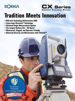 • RED-tech Technology Reflectorless EDM
• Long-range Bluetooth®
Technology
• Advanced Angle Measurement System
• The Longest Battery Life – 36 Hours!
• Waterproof, Rugged, and Operator Friendly
• Advanced Security and Maintenance with TSshieldTM
CX Series
Compact X-ellence Station
Tradition Meets Innovation
 