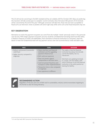 THE EVOLUTION OF PAYMENTS PARTNERS FEDERAL CREDIT UNION
13
The US will now be converting to the EMV standard and has set a liability shift for October 2015. Many are predicting
this transition will take several years to complete. Current estimates show that about 46% percent of US terminals
will be converted by the end of the year.12
Although conversion will take time, those who are more susceptible to
fraud such as an electronic stores or jewelers will switch right away while some such as fast food restaurants may not.
KEY OBSERVATION
Motivation to evolve the payment ecosystem can come from the multiple “needs” previously noted, in this particular
case Security. With today’s payment ecosystem, Security would be a fundamental motivating need much like Safety
in Maslow’s hierarchy of needs. All stakeholders, from merchants to financial institutions to consumers, share the
desire to meet this fundamental need with any payment service, even one as entrenched as credit and debit cards.
PROS CONS OUTLOOK
•	 Reduce card present (counterfeit
card) fraud
•	 Higher Security compared to
magstripe
•	 Heavy merchant and financial
institution cost for upgrading
payment infrastructure
•	 EMV cards are expensive
•	 Does not protect against
compromises in the short term
•	 Card not present fraud has seen
increases in other implementations
•	 Transaction time is slow compared
to magstripe
•	 User experience is different
The reality is that the financial
institution has always functionally
carried the liability risk in a
transaction.
Merchants are updating terminals
to comply with the liability shift,
which continues to put the financial
institution in the same position as
bearing the liability.
RECOMMENDED ACTION
Regardless of the pros and cons of EMV and its sustainability, industry inertia necessitates migrating to
this format or else risk losing relevancy.
12
U.S. and Chip Cards, EMV Connection, Press Room Resource
 