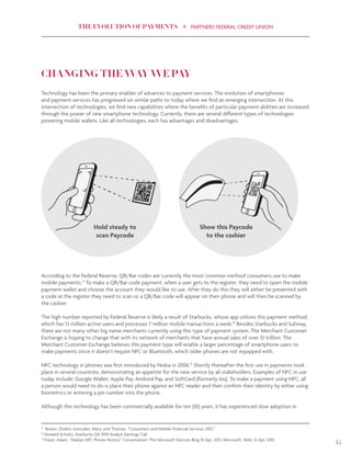 THE EVOLUTION OF PAYMENTS PARTNERS FEDERAL CREDIT UNION
15
CHANGING THE WAY WE PAY
Technology has been the primary enabler of advances to payment services. The evolution of smartphones
and payment services has progressed on similar paths to today where we find an emerging intersection. At this
intersection of technologies, we find new capabilities where the benefits of particular payment abilities are increased
through the power of new smartphone technology. Currently, there are several different types of technologies
powering mobile wallets. Like all technologies, each has advantages and disadvantages.
Hold steady to
scan Paycode
Show this Paycode
to the cashier
According to the Federal Reserve, QR/Bar codes are currently the most common method consumers use to make
mobile payments.13
To make a QR/Bar code payment, when a user gets to the register, they need to open the mobile
payment wallet and choose the account they would like to use. After they do this they will either be presented with
a code at the register they need to scan or a QR/Bar code will appear on their phone and will then be scanned by
the cashier.
The high number reported by Federal Reserve is likely a result of Starbucks, whose app utilizes this payment method,
which has 13 million active users and processes 7 million mobile transactions a week.14
Besides Starbucks and Subway,
there are not many other big name merchants currently using this type of payment system. The Merchant Customer
Exchange is hoping to change that with its network of merchants that have annual sales of over $1 trillion. The
Merchant Customer Exchange believes this payment type will enable a larger percentage of smartphone users to
make payments since it doesn’t require NFC or Bluetooth, which older phones are not equipped with.
NFC technology in phones was first introduced by Nokia in 2006.15
Shortly thereafter the first use in payments took
place in several countries, demonstrating an appetite for the new service by all stakeholders. Examples of NFC in use
today include: Google Wallet, Apple Pay, Android Pay, and SoftCard (formerly Isis). To make a payment using NFC, all
a person would need to do is place their phone against an NFC reader and then confirm their identity by either using
biometrics or entering a pin number into the phone.
Although this technology has been commercially available for ten (10) years, it has experienced slow adoption in
13
Brown, Dodini, Gonzalez, Mary, and Thomas. “Consumers and Mobile Financial Services 2015.”
14
Howard Schultz, Starbucks Q4 2014 Analyst Earnings Call
15
Fraser, Adam. “Nokia’s NFC Phone History.” Conversation: The Microsoft Devices Blog 10 Apr. 2012. Microsoft. Web. 12 Apr. 2015.
 