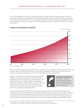 THE EVOLUTION OF PAYMENTS PARTNERS FEDERAL CREDIT UNION
16
the US. With Apple Pay now using this technology to power its mobile payments, consumers appear to be more
comfortable using NFC to make payments. In fact, while Google Wallet has been available for almost two (2) years, it
experienced an approximately 50%16
increase in adoption following the release and interest around Apple Pay. Thus
this technology put to work by a popular new player (Apple Pay) was a perfect example of the theory, “a rising tide
lifts all boats.”
1400
1200
1000
800
600
400
200
0
2013 2014E 2015E 2016E 2017E 2018E
GLOBAL NFC-ENABLED HANDSETS
Millions of Shipments
NFC is not only becoming popular for payments via a smartphone. This technology is being implemented into credit
and debit cards. In the UK, 40% of all debit and credit cards are enabled for NFC payments. The UK saw a 244%
increase in contactless card payments in 2014, with 10 contactless transaction every second.17
Magnetic Secure Transmission was first introduced in 2013 by
LoopPay as a Kickstarter campaign that quickly achieved its
funding goal. This technology works on existing magnetic card
readers by sending out a magnetic signal to the magstripe
reader that emulates a card swipe. When it was first introduced
it had the same Security as any card but recently Samsung,
which now owns LoopPay, has been working with the major
credit card companies to enable tokenization.
Check-In payments are not talked about much but are a very simple solution used by PayPal and Square. Both
companies rely on GPS, an internet connection, and their merchant services. To pay for an item, a person would pull
out their phone and open the PayPal app. They would select the merchant from those nearby and check in. This
would queue up the customer’s picture and name and let the clerk know that the person is shopping at the store.
Once the person was ready to pay for their items, the clerk would simply identify the customer based on their
PARTNERS PHILOSOPHY
Implement a “yes, and”
payment strategy whenever
possible. Samsung Pay falls
on the Partners roadmap for
future consideration.
16
Geuss, Meagan , “Google Wallet use grows after Apple Pay launch”, ArsTechinca 5 November 2014
17
“Consumers turn to contactless as usage surges” The UK Cards Association, 6 February, 2015, News Release
Source: IHS Technology 2014
 