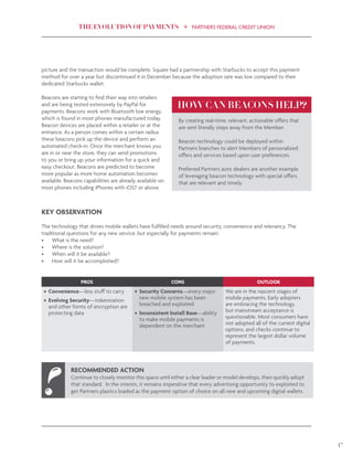 THE EVOLUTION OF PAYMENTS PARTNERS FEDERAL CREDIT UNION
17
picture and the transaction would be complete. Square had a partnership with Starbucks to accept this payment
method for over a year but discontinued it in December because the adoption rate was low compared to their
dedicated Starbucks wallet.
Beacons are starting to find their way into retailers
and are being tested extensively by PayPal for
payments. Beacons work with Bluetooth low energy,
which is found in most phones manufactured today.
Beacon devices are placed within a retailer or at the
entrance. As a person comes within a certain radius
these beacons pick up the device and perform an
automated check-in. Once the merchant knows you
are in or near the store, they can send promotions
to you or bring up your information for a quick and
easy checkout. Beacons are predicted to become
more popular as more home automation becomes
available. Beacons capabilities are already available on
most phones including iPhones with iOS7 or above.
KEY OBSERVATION
The technology that drives mobile wallets have fulfilled needs around security, convenience and relevancy. The
traditional questions for any new service, but especially for payments remain:
•	 What is the need?
•	 Where is the solution?
•	 When will it be available?
•	 How will it be accomplished?
By creating real-time, relevant, actionable offers that
are sent literally steps away from the Member.
Beacon technology could be deployed within
Partners branches to alert Members of personalized
offers and services based upon user preferences.
Preferred Partners auto dealers are another example
of leveraging beacon technology with special offers
that are relevant and timely.
HOW CAN BEACONS HELP?
PROS CONS OUTLOOK
•	 Convenience—less stuff to carry
•	 Evolving Security—tokenization
and other forms of encryption are
protecting data
•	 Security Concerns—every major
new mobile system has been
breached and exploited
•	 Inconsistent Install Base—ability
to make mobile payments is
dependent on the merchant
We are in the nascent stages of
mobile payments. Early adopters
are embracing the technology,
but mainstream acceptance is
questionable. Most consumers have
not adopted all of the current digital
options, and checks continue to
represent the largest dollar volume
of payments.
RECOMMENDED ACTION
Continue to closely monitor this space until either a clear leader or model develops, then quickly adopt
that standard. In the interim, it remains imperative that every advertising opportunity to exploited to
get Partners plastics loaded as the payment option of choice on all new and upcoming digital wallets.
 