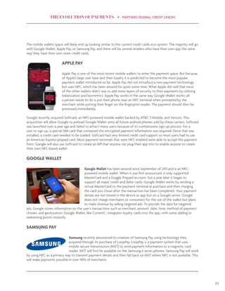 THE EVOLUTION OF PAYMENTS PARTNERS FEDERAL CREDIT UNION
19
The mobile wallets space will likely end up looking similar to the current credit cards eco-system. The majority will go
with Google Wallet, Apple Pay, or Samsung Pay, and there will be several retailers who have their own app the same
way they have their own store credit cards.
APPLE PAY
Apple Pay is one of the most recent mobile wallets to enter the payment space. But because
of Apple’s large user base and their loyalty it is predicted to become the most popular
payment wallet introduced so far. Apple Pay did not introduce a new payment technology
but uses NFC, which has been around for quite some time. What Apple did well that most
of the other wallets didn’t was to add more layers of security to their payments by utilizing
tokenization and biometrics. Apple Pay works in the same way Google Wallet works; all
a person needs to do is put their phone near an NFC terminal when prompted by the
merchant while putting their finger on the fingerprint reader. The payment should then be
processed immediately.
Google recently acquired Softcard, an NFC-powered mobile wallet backed by AT&T, T-Mobile, and Verizon. This
acquisition will allow Google to preload Google Wallet onto all future android phones sold by these carriers. Softcard
was launched over a year ago and failed to attract many users because of its cumbersome sign-up process. For a
user to sign up, a special SIM card that contained the encrypted payment information was required. Once that was
installed, a credit card needed to be loaded. Softcard had very limited credit card support so most users had to use
an American Express prepaid card. Most payment terminals that were NFC enabled were able to accept this payment
form. Google will also use Softcard to create an API that anyone can plug their app into to enable anyone to create
their own NFC-based wallet.
GOOGLE WALLET
Google Wallet has been around since September of 2011 and is an NFC-
powered mobile wallet. When it was first announced, it only supported
MasterCard and a Goggle Prepaid account, but a year later it began to
support all major credit and debit cards. Google Wallet works by sending a
virtual MasterCard to the payment terminal at purchase and then charging
the card you chose after the transaction has been completed. Your payment
details are not stored in the device or app but on a Google server. Google
does not charge merchants or consumers for the use of the wallet but plans
to make revenue by selling targeted ads. To provide the data for targeted
ads, Google stores information on the user’s transactions such as merchant, amount, date, time, method of payment
chosen, and geolocation. Google Wallet, like CurrentC, integrates loyalty cards into the app, with some adding or
redeeming points instantly.
SAMSUNG PAY
Samsung recently announced its creation of Samsung Pay using technology they
acquired through its purchase of LoopPay. LoopPay is a payment system that uses
mobile secure transmissions (MST) to send payment information to a magnetic card
reader. MST will first be available on the Samsung 6 series phones. Samsung Pay will work
by using NFC as a primary way to transmit payment details and then fall back on MST where NFC is not available. This
will make payments possible in over 90% of merchants.
 