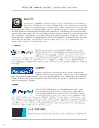THE EVOLUTION OF PAYMENTS PARTNERS FEDERAL CREDIT UNION
20
CURRENTC
Development of CurrentC was started in 2011 by a company called Merchant Customer Exchange
(MCX), which is member owned by Walmart, Best Buy, Target, and several other large retailers who
combined have over 110,000 retail locations and process over $1 trillion in payments annually. These
retailers developed CurrentC as a way to avoid paying the 2%–3% fee they are charged by credit card companies for
processing transactions. The group plans on avoiding these transactions by running them as ACH transactions, which
have much lower fees. CurrentC uses QR codes displayed on a user’s phone or scanned from a terminal to initiate and
verify the payment. It uses Paydiant’s mobile wallet solution on the backend, which works through ACH. CurrentC is
built around solving the retailers’ processing fees versus making payments easier for consumers. CurrentC also applies
any discounts and adds loyalty points for partner/member retailers. They hope to gain an advantage over other
payment wallets through their loyalty point integration.
CUWALLET
CUWallet was created by a group of individuals as a CUSO, majority credit
unions controlled initiative. It leverages Paydiant’s white label solution, which
uses QR codes to process payments. Paydiant is also the same software being
used to power CurrentC. CUWallet can be imbedded into a credit union’s
existing mobile banking application or as a stand-alone app. The only known place that currently accepts CUWallet
is Subway sandwich shop, which is a retailer known to be integrated into the Paydiant system. The QR/Bar Code
technology being used will be in direct competition with CurrentC and PayPal as they both use Paydiant’s underlying
technologies.
PAYDIANT
Paydiant is the provider of the white label mobile platform used by several
companies, such as CUWallet, Barclaycard, CapitalOne, and MCX, just to name a
few. It is a QR/Barcode-based system and can be used for mobile payments, loyalty/rewards cards, and to withdraw
money from ATMs. It was recently purchased by PayPal whose strategy with mobile is to provide small businesses a
way to accept all forms of payments.
PAYPAL
When PayPal first made its move into the mobile payment space it was by
creating PayPal Here, a merchant app, to compete against Square Register,
which allows individuals to accept offline debit and credit cards on their iOS
or Android smartphone or tablets. With many merchants using PayPal for the
online side of their businesses, this made sense to adopt. PayPal then took it a step further and developed an app
that would allow a user to place orders online and then pay for them on the app. Alternatively, a person can pay at
a merchant who accepts PayPal by checking in on the app when they arrive. If that is not available, a second method
is to tell the cashier you want to pay with PayPal. The cashier will ask you for your phone number to bring up your
account. You will then need to enter your pin into a pin pad.
ALL-IN-ONE CARDS
Mobile wallets are not only coming in phones, but some companies are creating what they
 