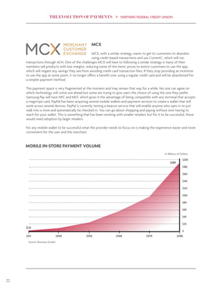 THE EVOLUTION OF PAYMENTS PARTNERS FEDERAL CREDIT UNION
22
MCX
MCX, with a similar strategy, wants to get its customers to abandon
using credit-based transactions and use CurrentC, which will run
transactions through ACH. One of the challenges MCX will have to following a similar strategy is many of their
members sell products with low margins, reducing some of the items’ prices to entice customers to use the app,
which will negate any savings they see from avoiding credit card transaction fees. If they stop providing an incentive
to use the app at some point, it no longer offers a benefit over using a regular credit card and will be abandoned for
a simpler payment method.
The payment space is very fragmented at the moment and may remain that way for a while. No one can agree on
which technology will come out ahead but some are trying to give users the choice of using the one they prefer.
Samsung Pay will have NFC and MST, which gives it the advantage of being compatible with any terminal that accepts
a magstripe card. PayPal has been acquiring several mobile wallets and payment services to create a wallet that will
work across several devices. PayPal is currently testing a beacon service that will enable anyone who opts in to just
walk into a store and automatically be checked in. You can go about shopping and paying without ever having to
reach for your wallet. This is something that has been working with smaller retailers but for it to be successful, these
would need adoption by larger retailers.
For any mobile wallet to be successful what the provider needs to focus on is making the experience easier and more
convenient for the user and the merchant.
$200
$180
$160
$140
$120
$100
$80
$60
$40
$20
0
2013 2014E 2015E 2016E 2017E 2018E
MOBILE IN-STORE PAYMENT VOLUME
In Billions of Dollars
$1.8
$189
Source: Business Insider
 