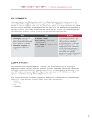 THE EVOLUTION OF PAYMENTS PARTNERS FEDERAL CREDIT UNION
23
KEY OBSERVATION
No emerging payment service illustrates the importance of all stakeholders within the ecosystem more so than
mobile wallets. Within two (2) months of launching Apple Pay, more than 4,000 Members enrolled, however less
than 20% to date have completed a transaction. The primary reason remains accessibility, with an estimated 500,000
merchants accepting the payment service. However, while that might sound high, there are millions of merchants in
the US alone. Thus the “tipping point” remains some time away as merchant adoption, smartphone ownership, and
financial institution acceptance converge to meet an emerging (and large) consumer demand.
CLOSING THOUGHTS
The payment ecosystem is experiencing a rapid, fundamental shift enabled primarily through technological
advancements. However the drivers of this shift remain the four (4) key stakeholders: the Consumer, the Merchant,
the Financial Institution and the Payment Enablers. In order to receive widespread adoption, a ‘tipping point’* must
occur. EMV adoption is a classic example of this alignment and as a result, all four (4) stakeholders are and will
experience a comprehensive change in how card payments are made.
While the ‘noise’ surrounding the payment ecosystem will likely continue for several years, it is those stakeholders
whom can sift through and remain focused on the key tenants of any payment service:
•	 Security
•	 Accessibility
•	 Cost
•	 Convenience
PROS CONS OUTLOOK
•	 Convenience—the ability to
store card information from most
financial institutions negates the
need to physically carry cards
•	 Safer Online Shopping—no
transmission of credit card
numbers
•	 Too Many Choices
•	 Too Confusing—every wallet
works differently
•	 Too Limited—few places to use a
mobile wallet
Form versus functionality is fully
in play here. On the surface, the
concept solves by creating a
simple data repository that should
simplify paying transactions and
storing loyalty cards. The reality is
confusing, and poor execution is
creating questionable experiences.
Additionally, does it answer a
question no one asked? How bad is it
really to carry a leather wallet?
 
