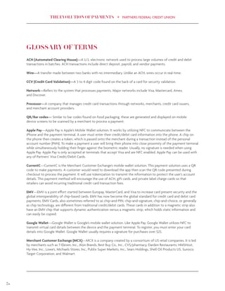 THE EVOLUTION OF PAYMENTS PARTNERS FEDERAL CREDIT UNION
24
GLOSSARY OF TERMS
ACH (Automated Clearing House)—A U.S. electronic network used to process large volumes of credit and debit
transactions in batches. ACH transactions include direct deposit, payroll, and vendor payments.
Wire—A transfer made between two banks with no intermediary. Unlike an ACH, wires occur in real-time.
CCV (Credit Card Validation)—A 3 to 4 digit code found on the back of a card for security validation.
Network—Refers to the system that processes payments. Major networks include Visa, Mastercard, Amex,
and Discover.
Processor—A company that manages credit card transactions through networks, merchants, credit card issuers,
and merchant account providers.
QR/Bar codes— Similar to bar codes found on food packaging, these are generated and displayed on mobile
device screens to be scanned by a merchant to process a payment.
Apple Pay—Apple Pay is Apple’s Mobile Wallet solution. It works by utilizing NFC to communicate between the
iPhone and the payment terminal. A user must enter their credit/debit card information into the phone. A chip on
the phone then creates a token, which is passed onto the merchant during a transaction instead of the personal
account number (PAN). To make a payment a user will bring their phone into close proximity of the payment terminal
while simultaneously holding their finger against the biometric reader. Usually, no signature is needed when using
Apple Pay. Apple Pay is only accepted at terminals that accept Visa and are NFC enabled. Apple Pay can be used with
any of Partners’ Visa Credit/Debit Cards.
CurrentC—CurrentC is the Merchant Customer Exchange’s mobile wallet solution. This payment solution uses a QR
code to make payments. A customer would need to download the app then scan the QR code presented during
checkout to process the payment. It will use tokenization to transmit the information to protect the user’s account
details. This payment method will encourage the use of ACH, gift cards, and private label charge cards so that
retailers can avoid incurring traditional credit card transaction fees.
EMV—EMV is a joint effort started between Europay, MasterCard, and Visa to increase card present security and the
global interoperability of chip-based cards. EMV has now become the global standard for credit card and debit card
payments. EMV Cards, also sometimes referred to as chip-and-PIN, chip-and-signature, chip-and-choice, or generally
as chip technology, are different from traditional credit/debit cards. These cards in addition to a magnetic strip also
have an EMV chip that supports dynamic authentication versus a magnetic strip, which holds static information and
can easily be copied.
Google Wallet—Google Wallet is Google’s mobile wallet solution. Like Apple Pay, Google Wallet utilizes NFC to
transmit virtual card details between the device and the payment terminal. To register, you must enter your card
details into Google Wallet. Google Wallet usually requires a signature for purchases over $25.
Merchant Customer Exchange (MCX)—MCX is a company created by a consortium of US retail companies. It is led
by merchants such as 7-Eleven, Inc., Alon Brands, Best Buy Co., Inc., CVS/pharmacy, Darden Restaurants; HMSHost,
Hy-Vee, Inc., Lowe’s, Michaels Stores, Inc., Publix Super Markets, Inc., Sears Holdings, Shell Oil Products US, Sunoco,
Target Corporation, and Walmart.
 
