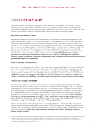 THE EVOLUTION OF PAYMENTS PARTNERS FEDERAL CREDIT UNION
5
EXECUTIVE SUMMARY
Innovation in mobile technology has changed the average lifestyle and re-shaped the way consumers live their
lives from shopping to banking. As of December 2014, 74.9% of Americans aged 13 and older have a smartphone.1
Smartphones have enabled us to be connected to every aspect of our lives 24 hours a day, 7 days a week. They have
become as important as carrying our wallets and some hope that someday they can replace wallets.
MOBILE BANKING GROWTH
Regardless of the explosive growth in retail and social applications, adoption in the mobile banking field has been
slower than expected or hoped. Of those with smartphones, 52% have used them to access mobile banking, with
94% of those saying they have used it to look up account balances, and 51% have used it to deposit checks.2
The
main factor being the ease in performing those tasks compared to the alternative. Prior to dedicated mobile banking
apps, to retrieve your balance via phone necessitated calling your bank’s automated system, navigating through their
oftentimes confusing menu, and entering your account number and passcode. With a smart phone and mobile
banking app, balances are now increasingly becoming available without even logging in to the account. Something
that would have taken five minutes has been condensed to seconds. With a heavy bias towards technical
proficiency and creativity, Partners Members are more likely to adopt and use smart phones and explore
emerging payment technologies as Disney has been a pioneer in the payments space collaborating on contactless
payments and digital wallet applications.
CONVENIENCE AND SECURITY
Convenience and making tasks easier will drive banking and payments via a mobile wallet. Over half of mobile smart
users felt there wasn’t a benefit to making a mobile payment versus the other alternatives.3
Credit/debit cards are
still easier to use than most mobile alternatives and with the move to Europay, MasterCard, and Visa (EMV) and the
incorporation of near field communication (NFC) technology, they are becoming more secure and more convenient.
The first step in driving emerging payments adoption is to demonstrate there is a need that is served or value
created by embracing that technology. The second step is balancing security concerns with real world usability.
THE AGE OF MOBILE WALLETS
The momentum in electronic payments is growing, which will help in facilitating mobile wallet payments. Paper
checks are on the decline while the ability of consumers to initiate Automated Clearing House (ACH) is fueling the
mobile growth. The most common payment activity used by smartphone users is in paying bills, with 68% of the
users reporting usage.4
Most of these mobile payments are facilitated through ACH transactions. Person-to-person
(P2P) payments are also on the increase but not as significantly as bill pay transactions. This is partly due to the
large number of applications to choose from and the way they transfer funds to each person. Having the proper
infrastructure and payments strategy is crucial to Partners in developing the correct payments strategy. It is
easy to purchase and implement solutions, the key to long term success is understanding the drivers of value
and consumer usage and matching the credit union’s offerings appropriately.
When it comes to mobile wallets, the payment space is very fragmented and is reminiscent of the early days of
banking when some banks negotiated some checks but not others depending on the agreements that had reached
with each other. With so many options in mobile wallets it is difficult for both consumers and merchants to decide
which one to adopt. If Partners is not the first card in or top of mind and wallet, it will be very difficult to
become the card of choice.
1
Azevedo, Helene. “Smartphone Adoption Approaches Tipping Point Across Markets.” ComScore 23 Feb. 2012, INSIGHT/ Data Mine sec.
2,3,4
Brown, Alexandra, Sam Dodini, Arturo Gonzalez, Ellen Mary, and Logan Thomas. “Consumers and Mobile Financial Services 2015.” Board of
Governors of the Federal Reserve System (2015). Print.
 