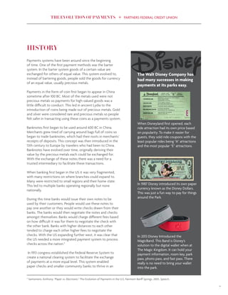 THE EVOLUTION OF PAYMENTS PARTNERS FEDERAL CREDIT UNION
7
HISTORY
Payments systems have been around since the beginning
of time. One of the first payment methods was the barter
system. In the barter system goods of a certain value are
exchanged for others of equal value. This system evolved to,
instead of bartering goods, people sold the goods for currency
of an equal value, usually precious metals.
Payments in the form of coin first began to appear in China
sometime after 100 BC. Most of the metals used were not
precious metals so payments for high-valued goods was a
little difficult to conduct. This led in ancient Lydia to the
introduction of coins being made out of precious metals. Gold
and silver were considered rare and precious metals so people
felt safer in transacting using these coins as a payments system.
Banknotes first began to be used around 600 BC in China.
Merchants grew tired of carrying around bags full of coins so
began to trade banknotes, which had their roots in merchants’
receipts of deposits. This concept was then introduced in the
13th century to Europe by travelers who had been to China.
Banknotes have evolved over time, originally deriving their
value by the precious metals each could be exchanged for.
With the exchange of these notes there was a need for a
trusted intermediary to facilitate these transactions.
When banking first began in the US it was very fragmented,
with many restrictions on where branches could expand to.
Many were restricted to small regions and their home state.
This led to multiple banks operating regionally but none
nationally.
During this time banks would issue their own notes to be
used by their customers. People would use these notes to
pay one another or they would write checks drawn from their
banks. The banks would then negotiate the notes and checks
amongst themselves. Banks would charge different fees based
on how difficult it was for them to negotiate the check with
the other bank. Banks with higher distances to each other
tended to charge each other higher fees to negotiate the
checks. With the US expanding further west, it was clear that
the US needed a more integrated payment system to process
checks across the nation.5
In 1913 congress established the Federal Reserve System to
create a national clearing system to facilitate the exchange
of payments at a more equal level. This system enabled
paper checks and smaller community banks to thrive in an
The Walt Disney Company has
had many successes in making
payments at its parks easy.
When Disneyland first opened, each
ride attraction had its own price based
on popularity. To make it easier for
guests, they sold ride coupons with the
least popular rides being “A” attractions
and the most popular “E” attractions.
In 1987 Disney introduced its own paper
currency known as the Disney Dollars.
This was just a fun way to pay for things
around the Park.
In 2013 Disney Introduced the
MagicBand. This Band is Disney’s
solution to the digital wallet when at
The Magic Kingdom. It can hold your
payment information, room key, park
pass, photo pass, and fast pass. There
really is no need to bring your wallet
into the park.
5
Santomero, Anthony. "Paper vs. Electronic." The Evolution of Payments in the U.S. Fairmont Banff Springs, 2005. Speech.
 