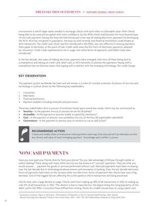 THE EVOLUTION OF PAYMENTS PARTNERS FEDERAL CREDIT UNION
8
environment in which larger banks tended to exchange checks with each other at a favorable value. With checks
being able to be used and accepted with more confidence, by the 1970s checks had become the most favored type
of non-cash payment. During this time the Fed introduced a new way of making electronic payments by developing
the ACH. ACH has not grown in popularity , because up until recently only financial institutions could initiate an
ACH transaction. The credit card, which was first introduced in the 1950s, was very effective in moving payments
from paper to electronic at the point of sale. Credit cards were the first form of electronic payments adopted
by consumers. Credit Cards experienced a rise in usage over other forms of payments until Debit Cards were
introduced.6
In the last decade, new ways of making electronic payments have emerged, with most of these being tied to
a smartphone and relying on credit card, debit card, or ACH networks to process the payments. Paying with a
smartphone has not become easier than paying with a card but with the emerging technology, this could change.
KEY OBSERVATION
The payment system worldwide has been and will remain in a state of constant evolution. Evolution of services and
technology is cyclical, driven by the following key stakeholders:
1.	 Consumers
2.	 Merchants
3.	 Financial Institutions
4.	 Payment enablers including networks and processors
These key stakeholders drive a process of evolution based upon several key needs, which may be summarized as:
•	 Security—Is the payment service or process secure for all parties?
•	 Accessible—Is the payment or process widely accepted by merchants?
•	 Cost—Is the payment or process cost-prohibitive for any of the four (4) stakeholders identified?
•	 Convenience—Is the payment or process easy or intuitive to use as well as fast?
 
NONCASH PAYMENTS
Have you ever paid your friends directly from your phone? Do you take advantage of bill pay through mobile or
online banking? These along with many other services are the essence of “noncash” payments. They are what you
would assume . . . payment for goods or services performed without cash. Noncash payments have been increasing
over the last decade due to technological advancements and innovation in banking. Over the last decade electronic
forms of payments have been on the increase while non-electronic forms of payments like checks have seen a big
decrease. One of the biggest factors affecting this is the speed at which transactions are being processed.
Checks have seen a large decline in usage. Checks went from making up 46% of all transactions in 2003 to making up
only 15% of all transactions in 2012.7
This decline is due to many factors, the largest being the rising popularity of the
debit card in the 1990s. Consumers have shifted from writing checks for smaller transactions to using a debit card
RECOMMENDED ACTION
Create and widely share an enterprise-wide payments road map, then educate all Cast Members on the
key drivers and value of each emerging payment. Knowledge and comfort is power.
6
Santomero, Anthony. "Paper vs. Electronic." The Evolution of Payments in the U.S. Fairmont Banff Springs, 2005. Speech.
7
"Recent and Long-Term Payment Trends in the United States: 2003 – 2012." The 2013 Federal Reserve Payments Study (2013). Print.
 