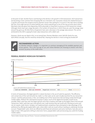 THE EVOLUTION OF PAYMENTS PARTNERS FEDERAL CREDIT UNION
9
at the point of sale. Another factor contributing to the decline is the growth in ACH transactions. ACH transactions
are becoming a more common form of paying bills via a merchant’s site. Consumers choose this method because it
is quicker and ensures the recipient receives payment sooner than waiting for it to arrive in the mail, hence avoiding
late fees. Forty-eight percent of online banking users noted using bill pay as one of the top activities done online.8
Merchants have also gone from depositing checks physically to using them to process an ACH transaction instead.
Although checks have seen a large decrease in the number of transactions in which these are used, the average value
amount has gone up. All other forms of payments have seen a decrease in the average value amount. This can be
attributed to the shift in paying for lower value transactions with a debit card.
However, checks are not dead. In fact, on an annual basis, Partners Members write 1,367,292 checks for over
$624,349,622 annually. And this trend has remained flat, meaning the decline in check-writing has leveled off.
In terms of transactions, the largest growth in volume has been in the use of cards for payments. The efficiency
and connectivity of the card networks has made it so that cards can be used virtually anywhere for any transaction
amount. Card-focused processes, in fact, are enabling most of the transactions that are being conducted through
mobile wallets. Without the card-based ecosystem in place, much of the digital functionality would not be
possible. Debit cards have seen the largest growth since their inception and make up the largest share of all noncash
transactions. Debit cards have seen more growth over credit because they are issued with checking accounts and
do not require credit checks. Similarly, non-traditional bank competitors have attempted to take advantage of this
preference by offering decoupled debit cards, where debit cards are issued without needing an underlying checking
account. Prepaid debit cards, which are offered by both financial institutions and some merchants, have also seen a
large increase. With payments shifting to electronic forms, prepaid debit cards are becoming very useful for funding
mobile wallets.
50
40
30
20
10
0
2003 2006 2009 2012
Credit Card Prepaid CardDebit Card ACH Checks
FEDERAL RESERVE NONCASH PAYMENTS
in Billion of Transactions
Source: 2013 Federal Reserve Payment Study
RECOMMENDED ACTION
As Member behavior changes, it is important to continue messaging all the available payment and
access options. This is the true age of ‘yes, and’ where Members are choosing to interact with their
account, by proxy, to the credit union.
8
Brown, Dodini, Gonzalez, Mary, and Thomas. “Consumers and Mobile Financial Services 2015.”
 