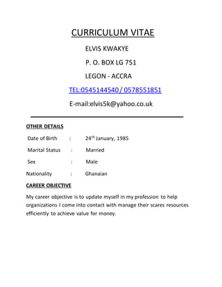 CURRICULUM VITAE
ELVIS KWAKYE
P. O. BOX LG 751
LEGON - ACCRA
TEL:0545144540/ 0578551851
E-mail:elvis5k@yahoo.co.uk
OTHER DETAILS
Date of Birth : 24th
January, 1985
Marital Status : Married
Sex : Male
Nationality : Ghanaian
CAREER OBJECTIVE
My career objective is to update myself in my profession to help
organizations I come into contact with manage their scares resources
efficiently to achieve value for money.
 