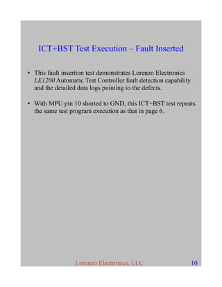 ICT+BST Test Execution – Fault Inserted
• This fault insertion test demonstrates Lorenzo Electronics
LE1200 Automatic Test Controller fault detection capability
and the detailed data logs pointing to the defects.
• With MPU pin 10 shorted to GND, this ICT+BST test repeats
the same test program execution as that in page 6.
Lorenzo Electronics, LLC 10
 