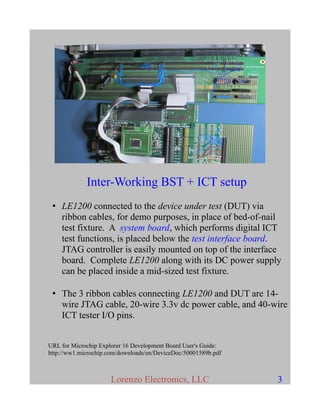 Inter-Working BST + ICT setup
• LE1200 connected to the device under test (DUT) via
ribbon cables, for demo purposes, in place of bed-of-nail
test fixture. A system board, which performs digital ICT
test functions, is placed below the test interface board.
JTAG controller is easily mounted on top of the interface
board. Complete LE1200 along with its DC power supply
can be placed inside a mid-sized test fixture.
• The 3 ribbon cables connecting LE1200 and DUT are 14-
wire JTAG cable, 20-wire 3.3v dc power cable, and 40-wire
ICT tester I/O pins.
URL for Microchip Explorer 16 Development Board User's Guide:
http://ww1.microchip.com/downloads/en/DeviceDoc/50001589b.pdf
Lorenzo Electronics, LLC 3
 