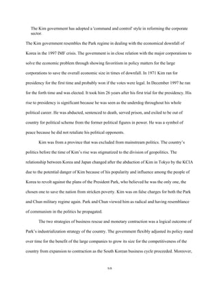 10	
  
The Kim government has adopted a 'command and control' style in reforming the corporate
sector.
The Kim government resembles the Park regime in dealing with the economical downfall of
Korea in the 1997 IMF crisis. The government is in close relation with the major corporations to
solve the economic problem through showing favoritism in policy matters for the large
corporations to save the overall economic size in times of downfall. In 1971 Kim ran for
presidency for the first time and probably won if the votes were legal. In December 1997 he ran
for the forth time and was elected. It took him 26 years after his first trial for the presidency. His
rise to presidency is significant because he was seen as the underdog throughout his whole
political career. He was abducted, sentenced to death, served prison, and exiled to be out of
country for political scheme from the former political figures in power. He was a symbol of
peace because he did not retaliate his political opponents.
Kim was from a province that was excluded from mainstream politics. The country’s
politics before the time of Kim’s rise was stigmatized to the division of geopolitics. The
relationship between Korea and Japan changed after the abduction of Kim in Tokyo by the KCIA
due to the potential danger of Kim because of his popularity and influence among the people of
Korea to revolt against the plans of the President Park, who believed he was the only one, the
chosen one to save the nation from stricken poverty. Kim was on false charges for both the Park
and Chun military regime again. Park and Chun viewed him as radical and having resemblance
of communism in the politics he propagated.
The two strategies of business rescue and monetary contraction was a logical outcome of
Park’s industrialization strategy of the country. The government flexibly adjusted its policy stand
over time for the benefit of the large companies to grow its size for the competitiveness of the
country from expansion to contraction as the South Korean business cycle proceeded. Moreover,
 