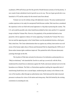11	
  
as planners, EPB staff always put first the growth of South Korean economy to be the priority. A
new round of state-subsidized chaebol growth was on its way. The new hyper-growth drive was
launched in 1972 and the catalyst for the turmoil came from abroad.
Vietnam war was for military along with diplomatic reasons. The army needed practical
combat experience to be ready for unexpected North Korean combat. Park must have considered
the experience in the war field with actual opponents is a big help to protecting the country. The
U.S. aid would be possible only when South Korea abided by their rules and the U.S. requested
troops to help the Vietnam War. However, the popularity of the president declined as time
passed by with no apparent evidence of victory appearing. Eventually the Vietnam War was a
lost war and the opposing party in the United States won the presidential election, which gave
Park a hard time. The Carter administration that was against any military intervention was well
aware of the human rights abuse of Korea and threatened Park by dispatching the USFK out of
Korea unless human rights conditions improved. This pushed the shift of Korean democratic
yearnings thorough out the 60s.
The loyalists of Park take seriously his discourse of revitalization, portraying him as a
“Meiji revolutionary” who launched the Yunshin to catch up economically with the West,
modernized the armed forces in deterrence against the North, and ensure national survival in the
hazardous era of détente. The Park is a Nietzschian superhero tackling the impossible task of
transforming South Korea into a second Japan, modernizing the country in his lifetime in the
view of his loyalists, albeit through an authoritarian route. Park harnessed the triple structural
pressures to advance his vision of rich nation and strong army. Park felt limited by the existing
constitution in extending his rule.
V
 