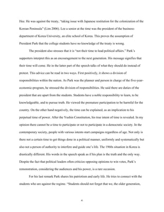 6	
  
Hee. He was against the treaty, “taking issue with Japanese restitution for the colonization of the
Korean Peninsula” (Lim 2006). Lee a senior at the time was the president of the business-
department of Korea University, an elite school of Korea. This proves the assumption of
President Park that the college students have no knowledge of the treaty is wrong.
The president also stresses that it is “not their time to lead political affairs.” Park’s
supporters interpret this as an encouragement to the next generation. His message signifies that
their time will come. He in the latter part of the speech talks of what they should do instead of
protest. This advice can be read in two ways. First positively, it shows a division of
responsibilities within the nation. As Park was the planner and person in charge of the five-year-
economic-program, he stressed the division of responsibilities. He said there are duties of the
president that are apart from the students. Students have a noble responsibility to learn, to be
knowledgeable, and to pursue truth. He viewed the premature participation to be harmful for the
country. On the other hand negatively, the time can be explained, as an implication to his
perpetual time of power. After the Yushin Constitution, his true intent of time is revealed. In my
opinion there cannot be a time to participate or not to participate in a democratic society. In the
contemporary society, people with various intents start campaigns regardless of age. Not only is
there not a certain time to get things done in a political manner, uniformly and systematically but
also not a person of authority to interfere and guide one’s life. The 1960s situation in Korea is
drastically different. His words in the speech speak as if his plan is the truth and the only way.
Despite the fact that political leaders often criticize opposing opinions to win votes, Park’s
remonstration, considering the audiences and his power, is a rare occasion.
For his last remark Park shares his patriotism and early life. He tries to connect with the
students who are against the regime. “Students should not forget that we, the older generation,
 