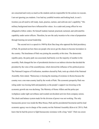 7	
  
are concerned and worry as much as the students and are responsible for the actions we execute.
I am not ignoring you students. I too had my youthful twenties and looking back, in one’s
twenties you all need to still study, learn, practice, nurture, and cultivate one’s capability.” His
military background must have influenced his values. As a cadet and young officer he was
obligated to follow orders. He himself studied, learned, practiced, nurtured, and cultivated his
capability under senior officers. Therefore, he saw the early twenties to be a time of preparation
through learning not actual leadership.
The second text is a speech in 1969 by Kim Dae-Jung who opposed the third presidency
of Park. He pointed out how there are people who never get the chance to become lawmakers in
the country. The henchman of Park was joining the assembly at this time. The democratic
republic party, the party park was associated, had barely over the majority of number in the
assembly. Park changed the law of presidential election to an indirect election that decided the
president by the votes of the assemblyman, which showed the influence of his political power.
The National Congress of Unification, members elected by Park, took up a third of the National
Assembly. Kim stated, “Democracy is loosing the meaning of existence in Korea because the
country was a one-man-country lead by the words of Park. The economic prosperity Park was
ruling under was loosing faith and popularity as the people’s support was lowering as the
economic growth rate was declining. The Ministry of Home Affaris and the police put
workplaces under tight surveillance and weeded out dissident activists from company unions.
The check and balance system made for the division of power was not working. The only
bureaucratic power was inside the Blue House, Park and his presidential Secretariat and his lead
economic agency was in charge of the country not the National Assembly (Kim et al. 2011). Park
knew that he had the power to fight bureaucratic resistance with a long “stick”. Park was aware
 