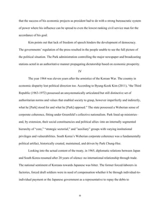 8	
  
that the success of his economic projects as president had to do with a strong bureaucratic system
of power where his influence can be spread to even the lowest ranking civil service man for the
accordance of his goal.
Kim points out that lack of freedom of speech hinders the development of democracy.
The governments’ regulation of the press resulted in the people unable to see the full picture of
the political situation. The Park administration controlling the major newspaper and broadcasting
stations acted in an authoritative manner propagating dictatorship based on economic prosperity.
IV
The year 1964 was eleven years after the armistice of the Korean War. The country in
economic disparity lost political direction too. According to Byung-Kook Kim (2011), “the Third
Republic (1963-1972) possessed an unsystematically articulated but still distinctive set of
authoritarian norms and values that enabled society to grasp, however imperfectly and indirectly,
what he [Park] stood for and what he [Park] opposed.” The state possessed a Weberian sense of
corporate coherence, fitting under Greenfeld’s collective nationalism. Park lined up ministries–
and, by extension, their social constituencies and political allies–into an internally segmented
hierarchy of “core,” “strategic sectorial,” and ”auxiliary” groups with varying institutional
privileges and vulnerabilities. South Korea’s Weberian corporate coherence was a fundamentally
political artifact, historically created, maintained, and driven by Park Chung-Hee.
Looking into the actual content of the treaty, in 1965, diplomatic relations between Japan
and South Korea resumed after 20 years of silence–no international relationship through trade.
The national sentiment of Koreans towards Japanese was bitter. The former forced-laborers in
factories, forced draft soldiers were in need of compensation whether it be through individual-to-
individual payment or the Japanese government as a representative to repay the debts to
 