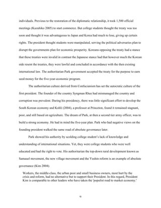 9	
  
individuals. Previous to the restoration of the diplomatic relationship, it took 1,500 official
meetings (Kazuhiko 2005) to start commerce. But college students thought the treaty was too
soon and thought it was advantageous to Japan and Korea had much to lose, giving up certain
rights. The president thought students were manipulated, serving the political adversaries plan to
disrupt the governments plan for economic prosperity. Koreans opposing the treaty had a stance
that these treaties were invalid in contrast the Japanese stance had that however much the Korean
side resent the treaties, they were lawful and concluded in accordance with the then existing
international law. The authoritarian Park government accepted the treaty for the purpose to earn
seed money for the five-year-economic program.
The authoritarian culture derived from Confucianism has set the autocratic culture of the
first president. The founder of the country Syngman Rhee had mismanaged the country and
corruption was prevalent. During his presidency, there was little significant effort to develop the
South Korean economy and Kohli (2004), a professor at Princeton, found it remained stagnant,
poor, and still based on agriculture. The dream of Park, at then a second tier army officer, was to
build a strong economy. He had in mind the five-year plan. Park who had negative views on the
founding president walked the same road of absolute governance later.
Park showed his authority by scolding college student’s lack of knowledge and
understanding of international situations. Yet, they were college students who were well
educated and had the right to vote. His authoritarian the top-down rural development known as
Samauel movement, the new village movement and the Yushin reform is an example of absolute
governance (Kim 2004).
Workers, the middle-class, the urban poor and small business owners, most hurt by the
crisis and reform, had no alternative but to support their President. In this regard, President
Kim is comparable to other leaders who have taken the 'populist road to market economy.'
 