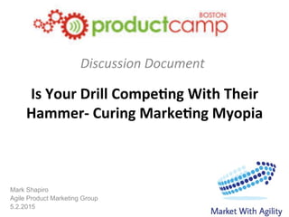 Mark Shapiro
Agile Product Marketing Group
5.2.2015
Is	
  Your	
  Drill	
  Compe/ng	
  With	
  Their	
  
Hammer-­‐	
  Curing	
  Marke/ng	
  Myopia	
  
	
  Discussion	
  Document	
  
 