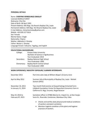 PERSONAL DETAILS
Name: CHERYNIE HERBOLINGO OMALAY
Licensed AGRICULTURIST
Nickname: Che-Che
Date of Birth: 06 April 1993
Present Address: 645 Brgy. Sto Rosario Baybay City, Leyte
Permanent Address: 645 Brgy. Sto Rosario Baybay City, Leyte
E-mail Address: cherynieomalay@yahoo.com
Mobile: +63-926-517-5614
Sex: Female
Marital Status: Single
Nationality: Filipino
Mother: Adelaida H. Omalay
Father: Nestor L. Omalay
Language Known: Cebuano, Tagalog, and English
EDUCATIONAL BACKGROUND
College: Visayas State University
Bachelor of Science in Agribusiness
Year Graduated: 2014
Secondary: Baybay National High School
Year Graduated: 2009
Elementary: Baybay North Central School
Year Graduated: 2005
WORK EXPERIENCE/ INDUSTRY EXPOSURE/ SUMMER INTERNSHIPS
December 2011 Part time sales lady at William Abapo’s Grocery store
April to May 2012 Summer Job at Municipality of Baybay City, Leyte - Market
Section (SPES)
November 10, 2013 Two-month field practice at Gawad Kalinga Echanted Farm-
to January 11, 2014 LifeBank Foundation Center for Bayanihan Economics Farm in
California St. Brgy. Encanto, Angat Bulacan
May 19, 2014 to Sanitation officer in D’RBG Marine Ex.-Import Inc. at Don Sergio
February 07, 2015 Suico St., Riverside, Canduman, Mandaue City, Cebu
 Checks and verifies daily physical and medical conditions
of workers and plant sanitation.
 Monitors hygiene condition of the plant and hygiene
practices of workers.
 