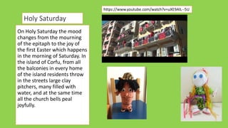 On Holy Saturday the mood
changes from the mourning
of the epitaph to the joy of
the first Easter which happens
in the morning of Saturday. In
the island of Corfu, from all
the balconies in every home
of the island residents throw
in the streets large clay
pitchers, many filled with
water, and at the same time
all the church bells peal
joyfully.
https://www.youtube.com/watch?v=uXE9AlL--5U
Holy Saturday
 