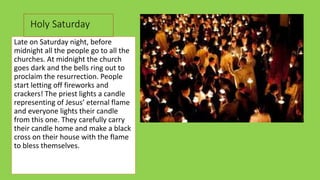 Late on Saturday night, before
midnight all the people go to all the
churches. Αt midnight the church
goes dark and the bells ring out to
proclaim the resurrection. People
start letting off fireworks and
crackers! The priest lights a candle
representing of Jesus’ eternal flame
and everyone lights their candle
from this one. They carefully carry
their candle home and make a black
cross on their house with the flame
to bless themselves.
 