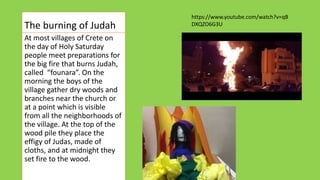 Τhe burning of Judah
At most villages of Crete on
the day of Holy Saturday
people meet preparations for
the big fire that burns Judah,
called “founara”. On the
morning the boys of the
village gather dry woods and
branches near the church or
at a point which is visible
from all the neighborhoods of
the village. At the top of the
wood pile they place the
effigy of Judas, made of
cloths, and at midnight they
set fire to the wood.
https://www.youtube.com/watch?v=qB
DXQZO6G3U
 