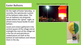 Easter Balloons
On the night of Easter Saturday, in
Leonidio, the spectacular custom
of the balloons takes place. The
hot-air balloons are prepared
weeks before the “great” night, as
almost every house builds its own
balloon.
Locals and visitors gathered in the
central square of the village and at
midnight the men of the village set
a fire the oil-and-petroleum-
soaked pieces of cloth at the
bottom of each balloon and release
them in the sky.
https://www.youtube.com/watch?v=CgnnGJrH_ag
 