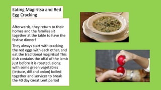 Eating Magiritsa and Red
Egg Cracking
Afterwards, they return to their
homes and the families sit
together at the table to have the
festive dinner!
They always start with cracking
the red eggs with each other, and
eat the traditional magiritsa! This
dish contains the offal of the lamb
just before it is roasted, along
with some green vegetables
(lettuce, dill and onion) boiled
together and services to break
the 40 day Great Lent period
 